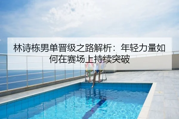 林诗栋男单晋级之路解析：年轻力量如何在赛场上持续突破